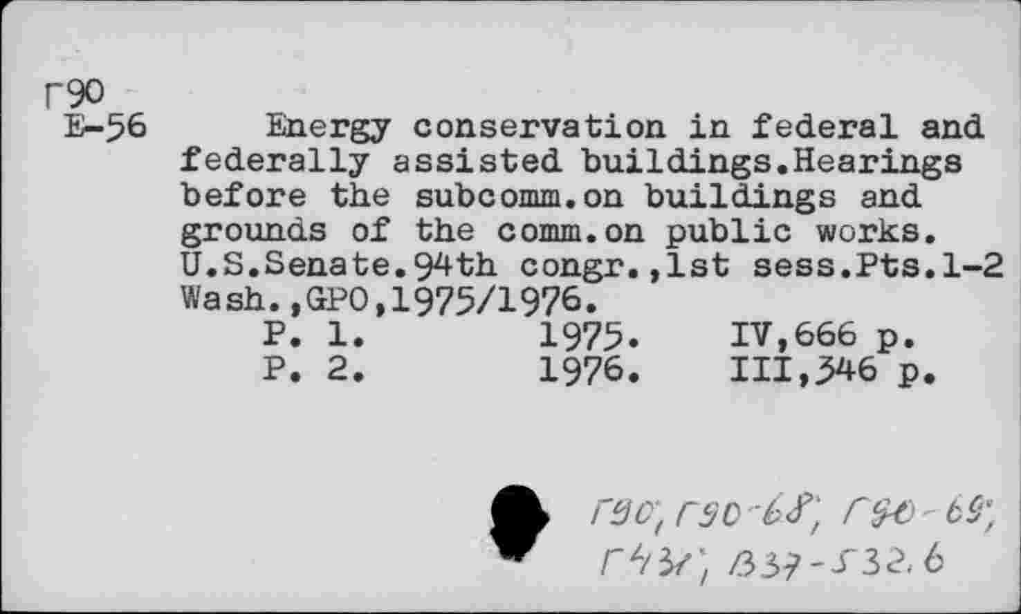 ﻿r90
E-56
Energy conservation in federal and federally assisted buildings.Hearings before the subcomm.on buildings and grounds of the comm.on public works. U.S.Senate.94th congr.,lst sess.Pts.1-2 Wash.,GPO,1975/1976.
P. 1.	1975.	IV,666 p.
P. 2.	1976.	111,546 p.
rgc‘t rso'-^
